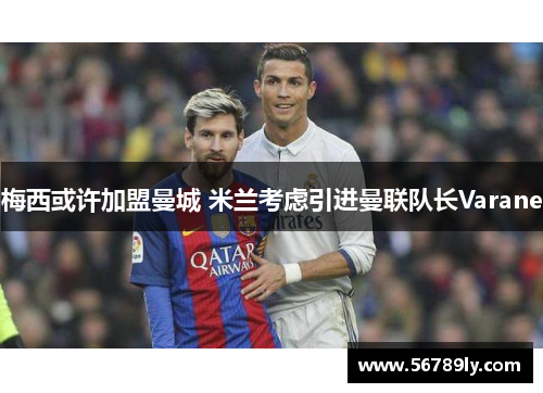 梅西或许加盟曼城 米兰考虑引进曼联队长Varane
